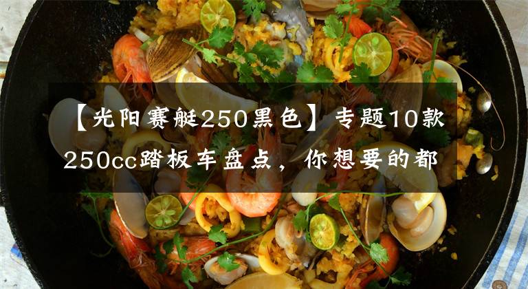 【光阳赛艇250黑色】专题10款250cc踏板车盘点，你想要的都有