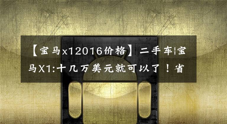 【宝马x12016价格】二手车|宝马X1:十几万美元就可以了！省油空间大，后排也可以翘腿