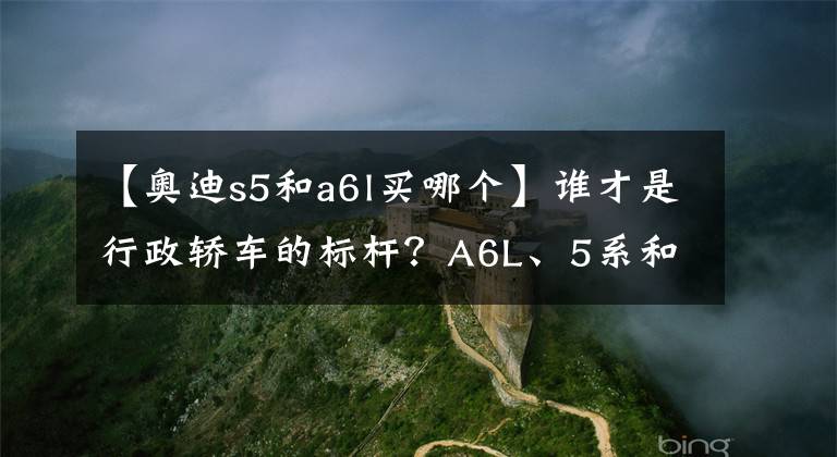 【奥迪s5和a6l买哪个】谁才是行政轿车的标杆？A6L、5系和E级横向对比，差距真的太大了