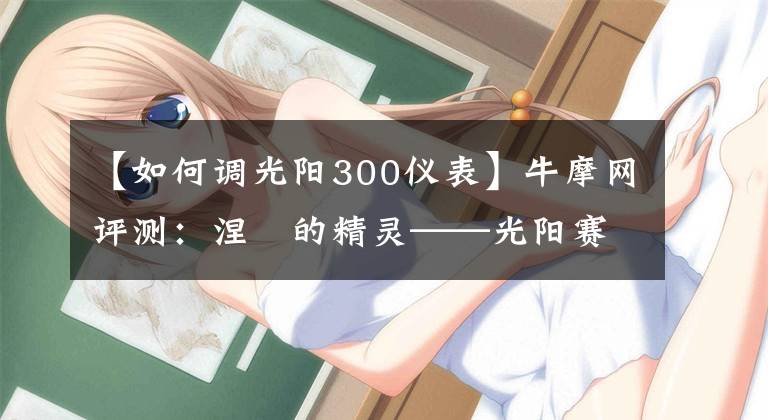 【如何调光阳300仪表】牛摩网评测：涅槃的精灵——光阳赛艇300ABS