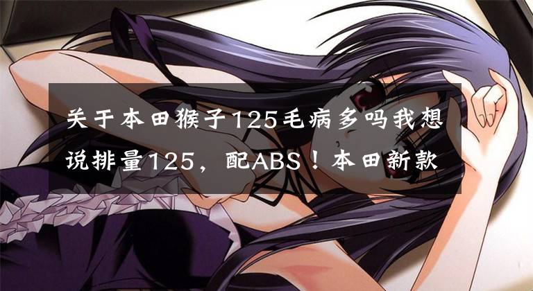 关于本田猴子125毛病多吗我想说排量125，配ABS！本田新款迷你摩托小猴子亮相：售价2万多