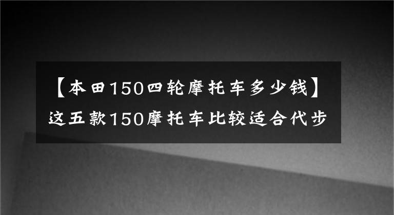 【本田150四轮摩托车多少钱】这五款150摩托车比较适合代步，虽然有点贵，但很值钱。