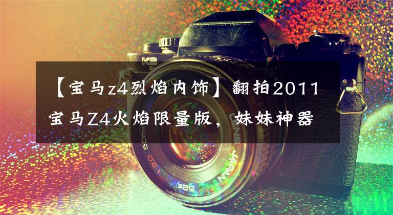 【宝马z4烈焰内饰】翻拍2011宝马Z4火焰限量版，妹妹神器
