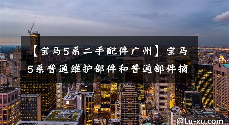 【宝马5系二手配件广州】宝马5系普通维护部件和普通部件摘要，仅供参考！