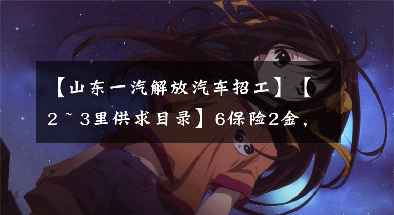 【山东一汽解放汽车招工】【2 ~ 3里供求目录】6保险2金，“一汽解放”招人了！还有一个部门正在招聘消防员