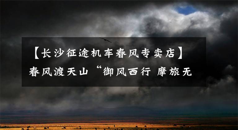 【长沙征途机车春风专卖店】春风渡天山“御风西行 摩旅无疆”活动记（1）
