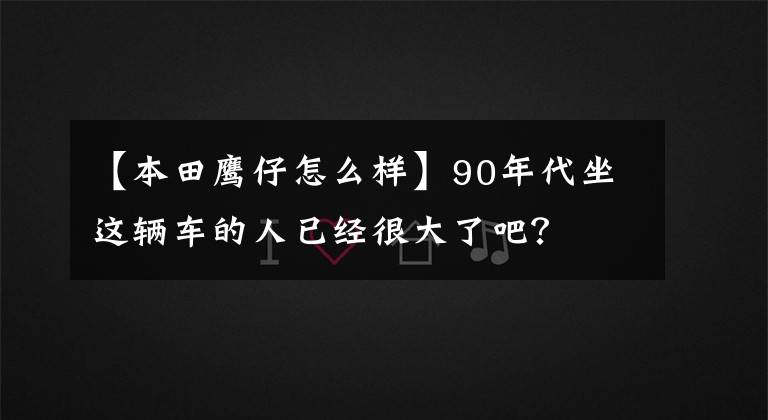 【本田鹰仔怎么样】90年代坐这辆车的人已经很大了吧？