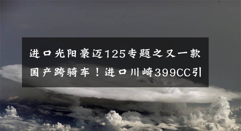 进口光阳豪迈125专题之又一款国产跨骑车！进口川崎399CC引擎+6速，国四标准，液晶仪表