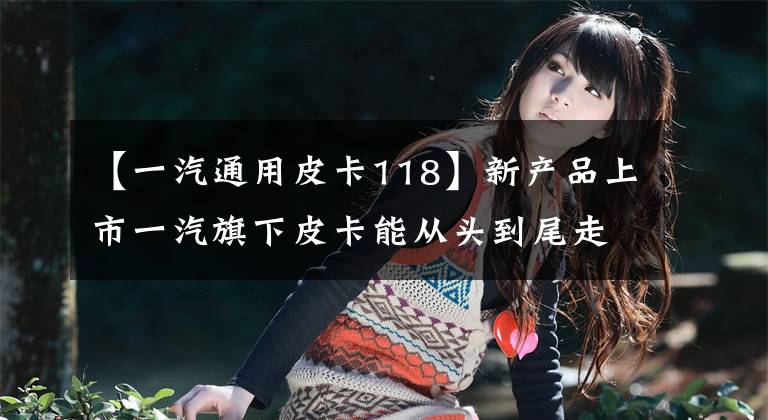 【一汽通用皮卡118】新产品上市一汽旗下皮卡能从头到尾走下去吗？