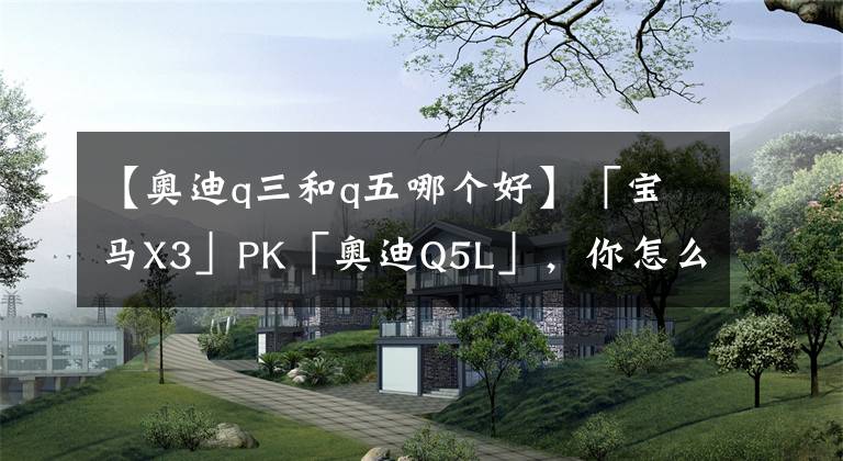【奥迪q三和q五哪个好】「宝马X3」PK「奥迪Q5L」，你怎么看？