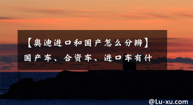 【奥迪进口和国产怎么分辨】国产车、合资车、进口车有什么区别？进口车就一定好吗？