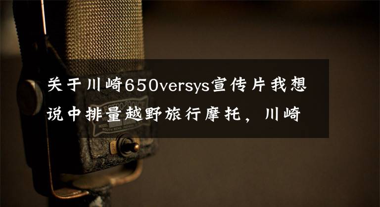 关于川崎650versys宣传片我想说中排量越野旅行摩托，川崎Versys650LT，双缸水冷60马力