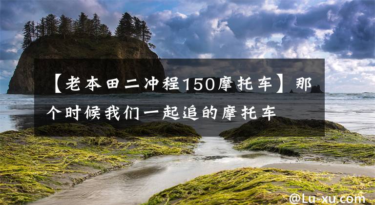 【老本田二冲程150摩托车】那个时候我们一起追的摩托车