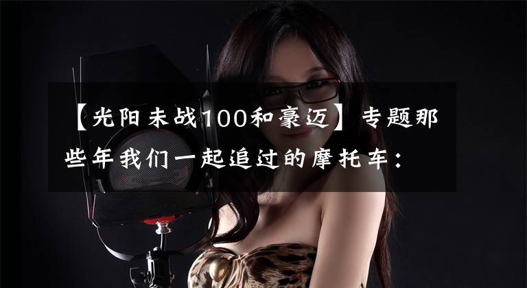 【光阳未战100和豪迈】专题那些年我们一起追过的摩托车：光阳豪迈125