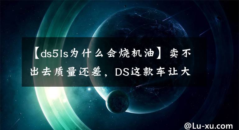 【ds5ls为什么会烧机油】卖不出去质量还差，DS这款车让大哥DS7怎么玩？