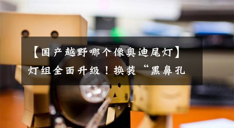 【国产越野哪个像奥迪尾灯】灯组全面升级！换装“黑鼻孔”，对标奥迪Q5L，国产后更帅气