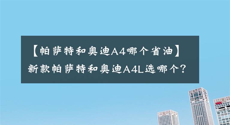 【帕萨特和奥迪A4哪个省油】新款帕萨特和奥迪A4L选哪个？老司机：选它省油，性价比高