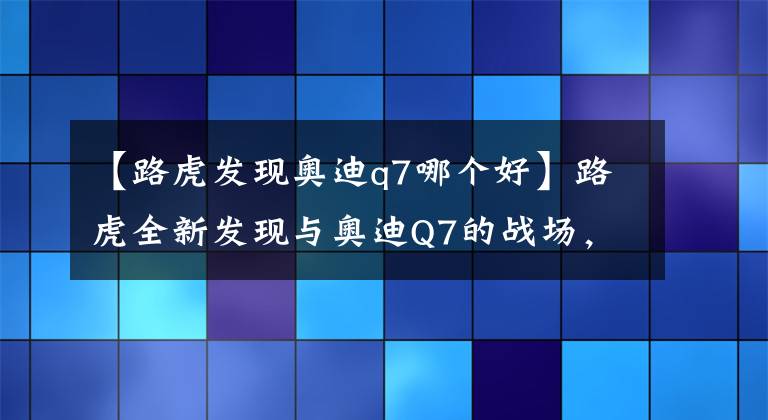 【路虎发现奥迪q7哪个好】路虎全新发现与奥迪Q7的战场，谁更胜一筹呢？