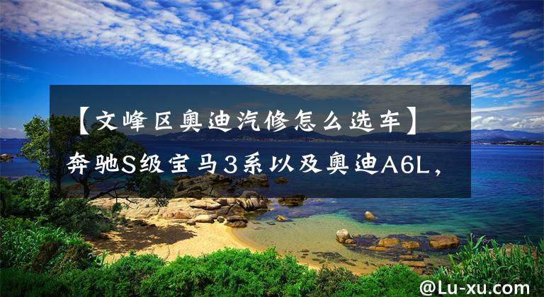 【文峰区奥迪汽修怎么选车】奔驰S级宝马3系以及奥迪A6L，BBA到底该怎么买，你会做何选择