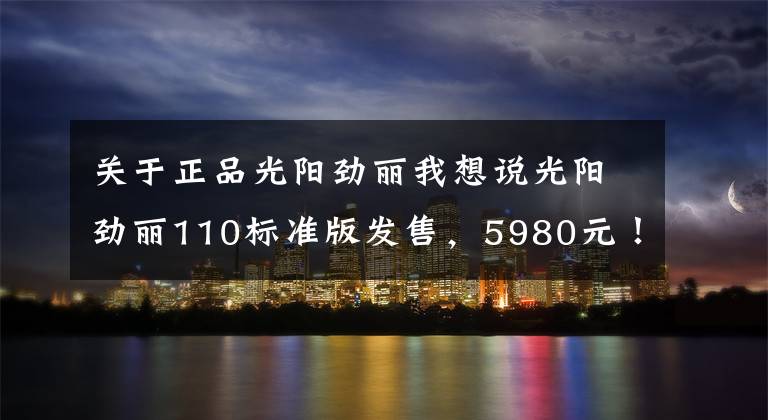 关于正品光阳劲丽我想说光阳劲丽110标准版发售，5980元！