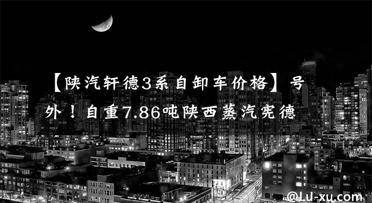 【陕汽轩德3系自卸车价格】号外！自重7.86吨陕西蒸汽宪德轻质王紫河车上市。