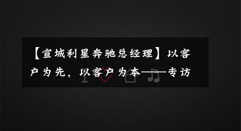 【宣城利星奔驰总经理】以客户为先，以客户为本——专访梅赛德斯-奔驰利星行总经理孙柯