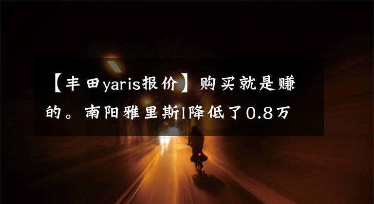 【丰田yaris报价】购买就是赚的。南阳雅里斯l降低了0.8万韩元的价格
