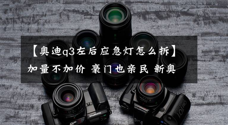 【奥迪q3左后应急灯怎么拆】加量不加价 豪门也亲民 新奥迪Q3体验