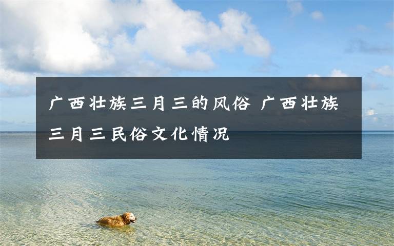 广西壮族三月三的风俗 广西壮族三月三民俗文化情况