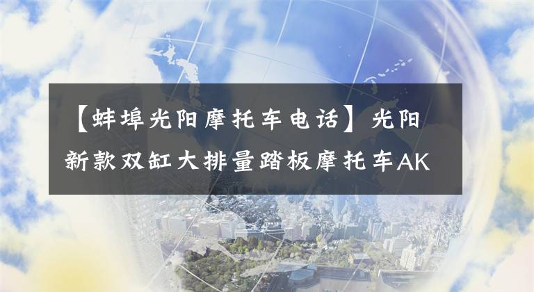 【蚌埠光阳摩托车电话】光阳新款双缸大排量踏板摩托车AK550开卖，售价直逼宝马