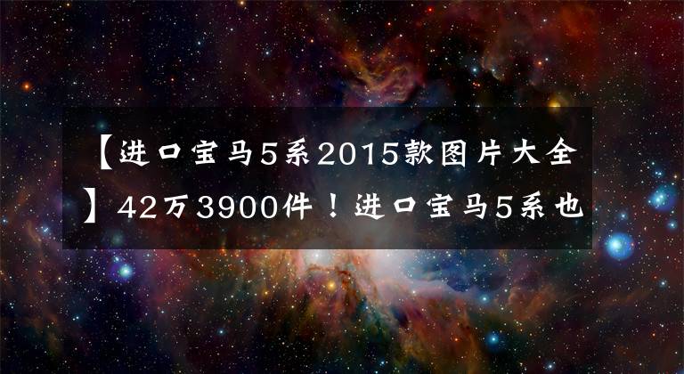 【进口宝马5系2015款图片大全】42万3900件！进口宝马5系也具有出色的性价比