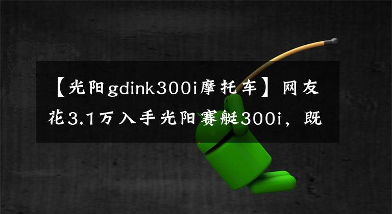【光阳gdink300i摩托车】网友花3.1万入手光阳赛艇300i，既能通勤又能跑山，操控灵活自如