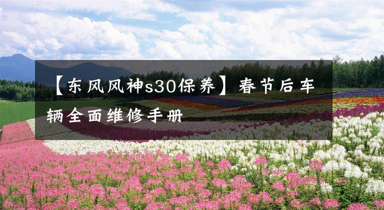【东风风神s30保养】春节后车辆全面维修手册