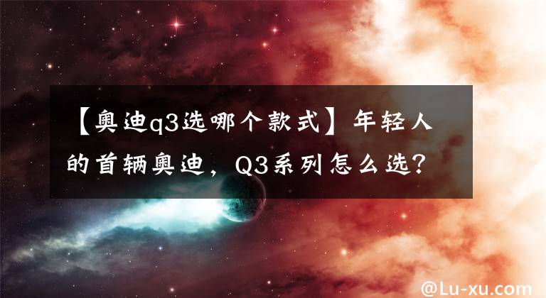 【奥迪q3选哪个款式】年轻人的首辆奥迪，Q3系列怎么选？