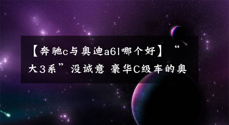 【奔驰c与奥迪a6l哪个好】“大3系”没诚意 豪华C级车的奥迪A6L、奔驰E级又如何？