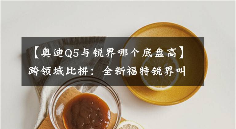 【奥迪Q5与锐界哪个底盘高】跨领域比拼：全新福特锐界叫板新奥迪Q5