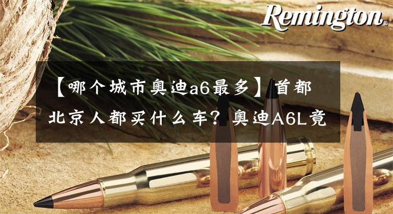 【哪个城市奥迪a6最多】首都北京人都买什么车？奥迪A6L竟最多......