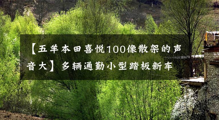 【五羊本田喜悦100像散架的声音大】多辆通勤小型踏板新车申报工信部，年费好，免税