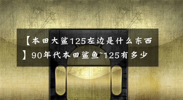 【本田大鲨125左边是什么东西】90年代本田鲨鱼~125有多少人记得？
