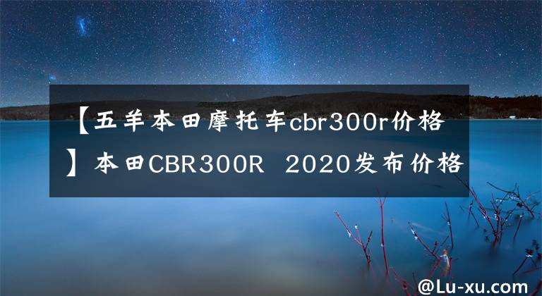 【五羊本田摩托车cbr300r价格】本田CBR300R  2020发布价格约为人民币3.3万韩元。