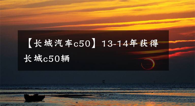 【长城汽车c50】13-14年获得长城c50辆