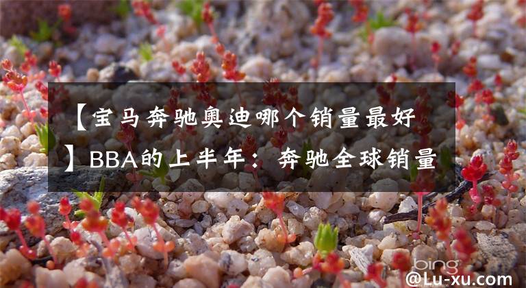 【宝马奔驰奥迪哪个销量最好】BBA的上半年：奔驰全球销量称霸，宝马单一品牌夺冠
