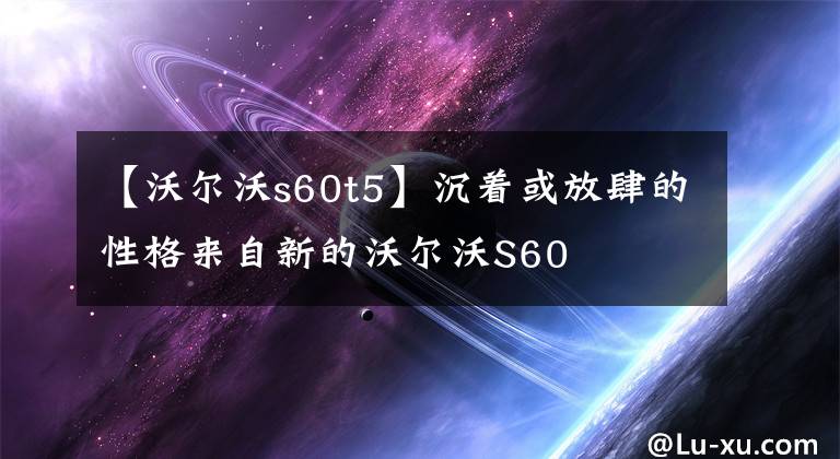 【沃尔沃s60t5】沉着或放肆的性格来自新的沃尔沃S60