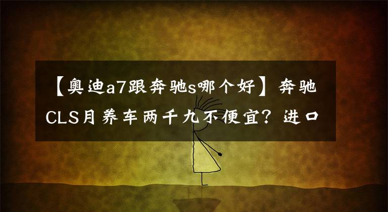 【奥迪a7跟奔驰s哪个好】奔驰CLS月养车两千九不便宜？进口奥迪A7:俺也一样