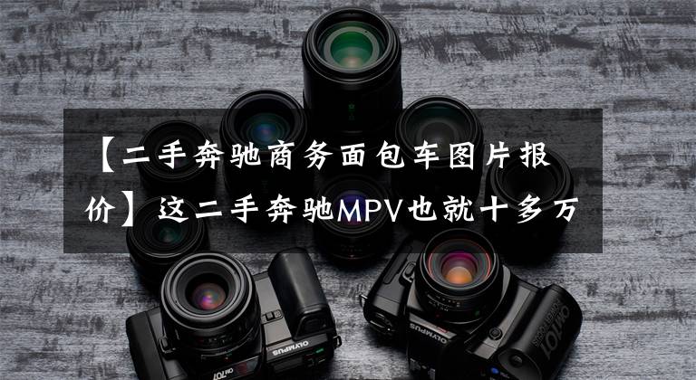 【二手奔驰商务面包车图片报价】这二手奔驰MPV也就十多万，可故障多的连修理厂都怕！