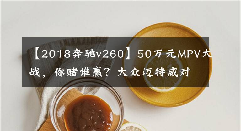 【2018奔驰v260】50万元MPV大战，你赌谁赢？大众迈特威对比奔驰V级260