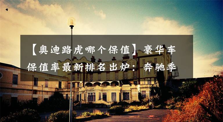 【奥迪路虎哪个保值】豪华车保值率最新排名出炉：奔驰季军，奥迪前五，特斯拉未进前十