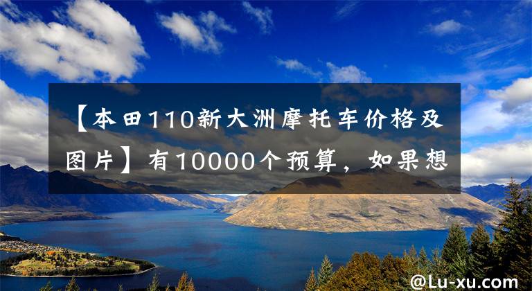【本田110新大洲摩托车价格及图片】有10000个预算，如果想选择摩托车，请先查看这10个。