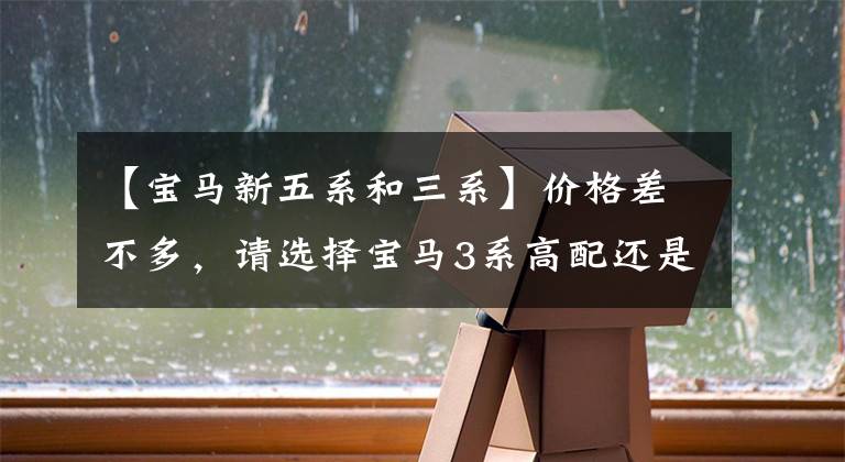 【宝马新五系和三系】价格差不多，请选择宝马3系高配还是5系低配