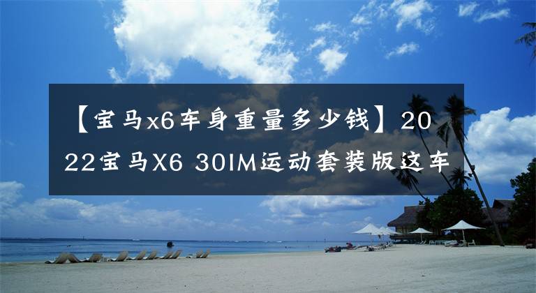 【宝马x6车身重量多少钱】2022宝马X6 30IM运动套装版这车怎么样？电车落地要多少钱？